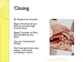 Closing Be Prepared to Concede Begin with those of Low Priority and seek High Priority Items Never  Concede on More than possible by your Brief Use your Concessions Wisely Don’t just give these away expect  and receive something in return The Art of Negotiating  Advesh Consultancy Services 06/07/09 