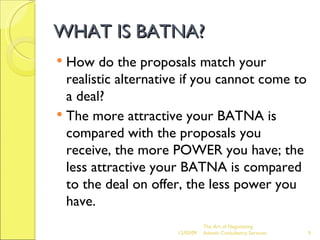 WHAT IS BATNA? How do the proposals match your realistic alternative if you cannot come to a deal? The more attractive your BATNA is compared with the proposals you receive, the more POWER you have; the less attractive your BATNA is compared to the deal on offer, the less power you have. The Art of Negotiating  Advesh Consultancy Services 06/07/09 