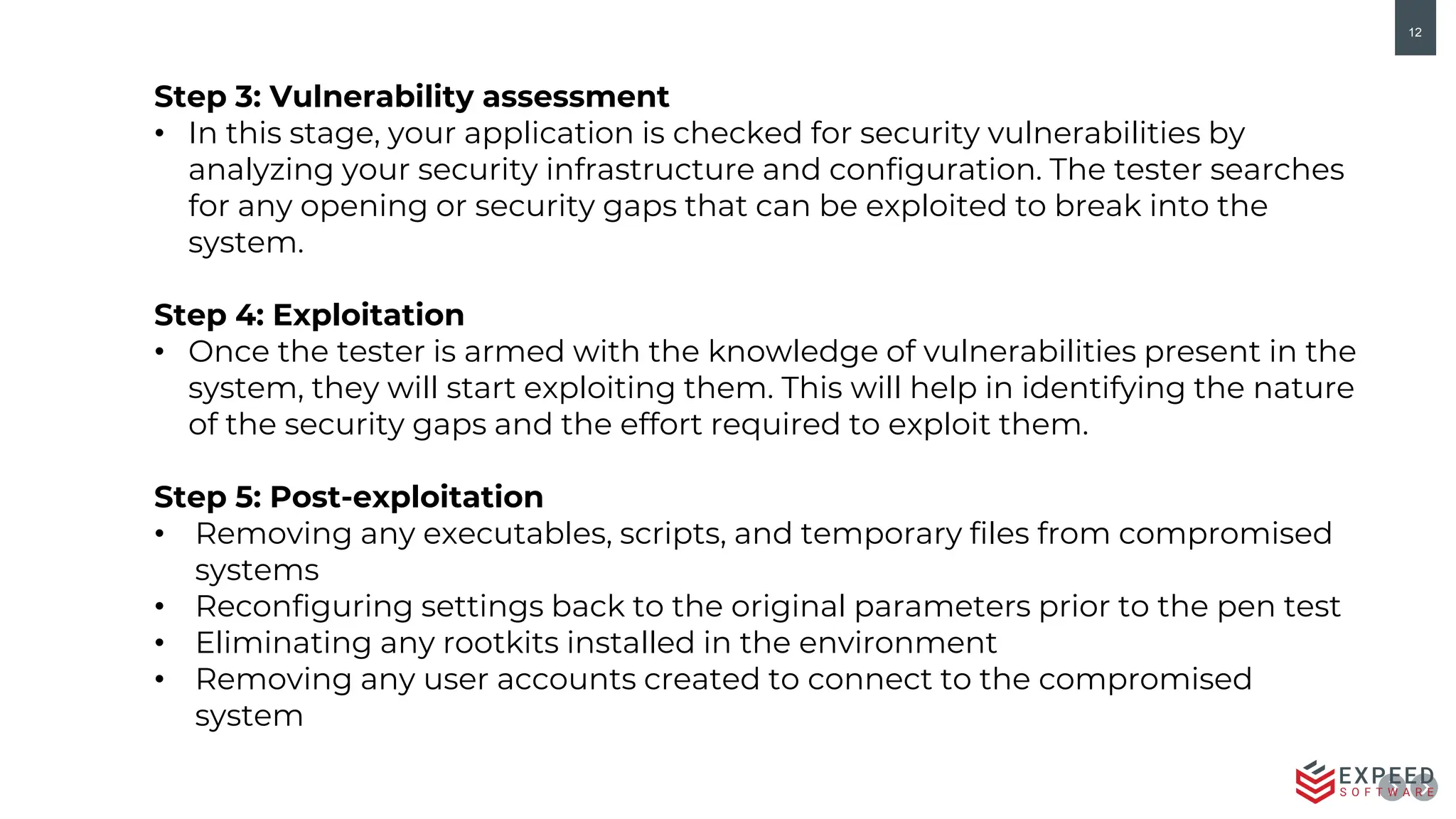 12
Step 3: Vulnerability assessment
• In this stage, your application is checked for security vulnerabilities by
analyzing your security infrastructure and configuration. The tester searches
for any opening or security gaps that can be exploited to break into the
system.
Step 4: Exploitation
• Once the tester is armed with the knowledge of vulnerabilities present in the
system, they will start exploiting them. This will help in identifying the nature
of the security gaps and the effort required to exploit them.
Step 5: Post-exploitation
• Removing any executables, scripts, and temporary files from compromised
systems
• Reconfiguring settings back to the original parameters prior to the pen test
• Eliminating any rootkits installed in the environment
• Removing any user accounts created to connect to the compromised
system
 