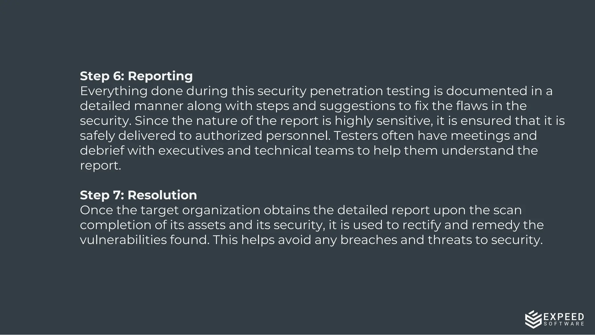 13
Step 6: Reporting
Everything done during this security penetration testing is documented in a
detailed manner along with steps and suggestions to fix the flaws in the
security. Since the nature of the report is highly sensitive, it is ensured that it is
safely delivered to authorized personnel. Testers often have meetings and
debrief with executives and technical teams to help them understand the
report.
Step 7: Resolution
Once the target organization obtains the detailed report upon the scan
completion of its assets and its security, it is used to rectify and remedy the
vulnerabilities found. This helps avoid any breaches and threats to security.
 