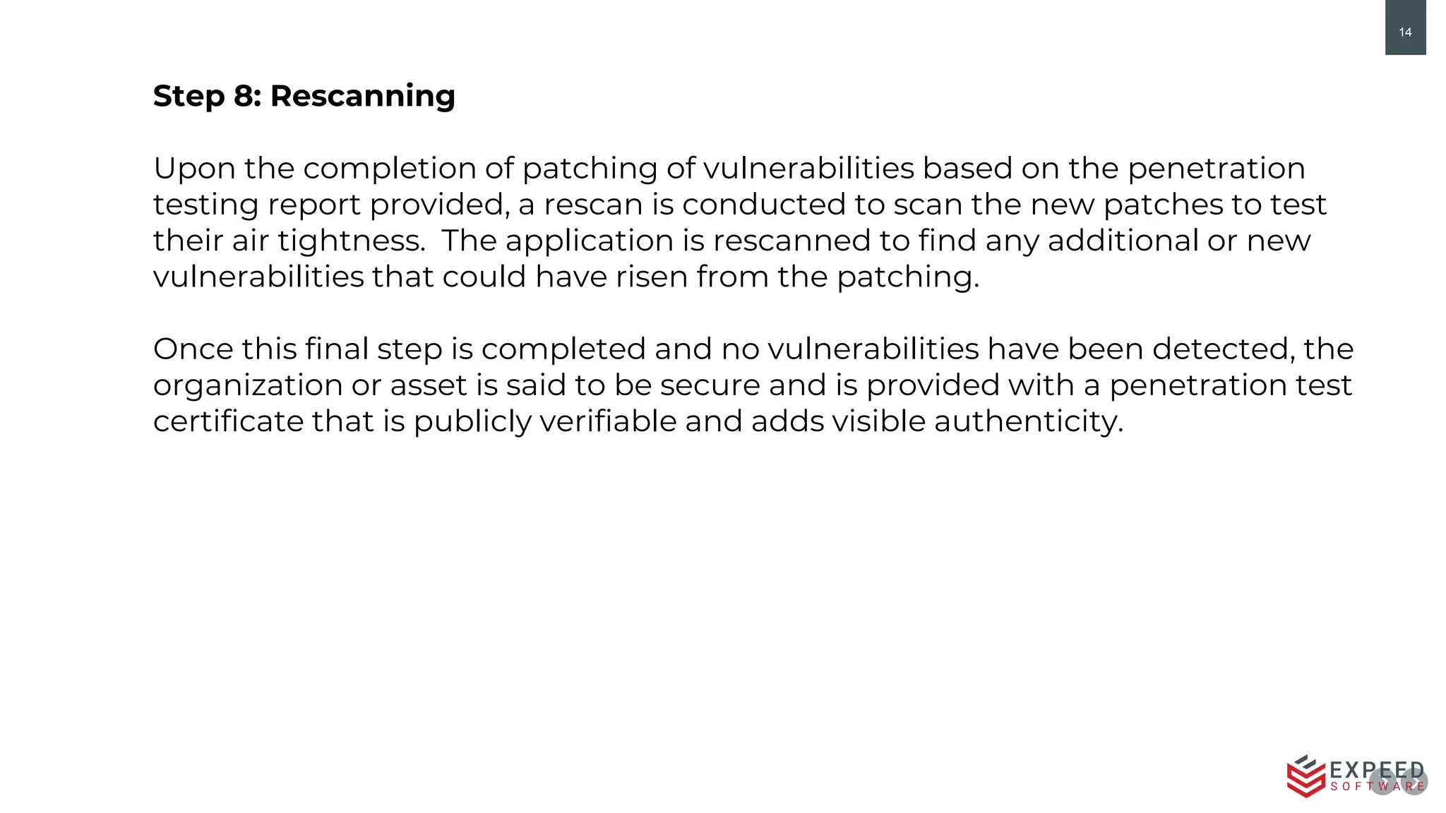 14
Step 8: Rescanning
Upon the completion of patching of vulnerabilities based on the penetration
testing report provided, a rescan is conducted to scan the new patches to test
their air tightness. The application is rescanned to find any additional or new
vulnerabilities that could have risen from the patching.
Once this final step is completed and no vulnerabilities have been detected, the
organization or asset is said to be secure and is provided with a penetration test
certificate that is publicly verifiable and adds visible authenticity.
 