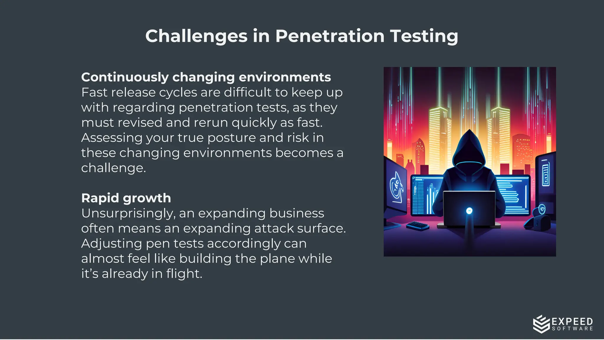 15
Challenges in Penetration Testing
Continuously changing environments
Fast release cycles are difficult to keep up
with regarding penetration tests, as they
must revised and rerun quickly as fast.
Assessing your true posture and risk in
these changing environments becomes a
challenge.
Rapid growth
Unsurprisingly, an expanding business
often means an expanding attack surface.
Adjusting pen tests accordingly can
almost feel like building the plane while
it’s already in flight.
 