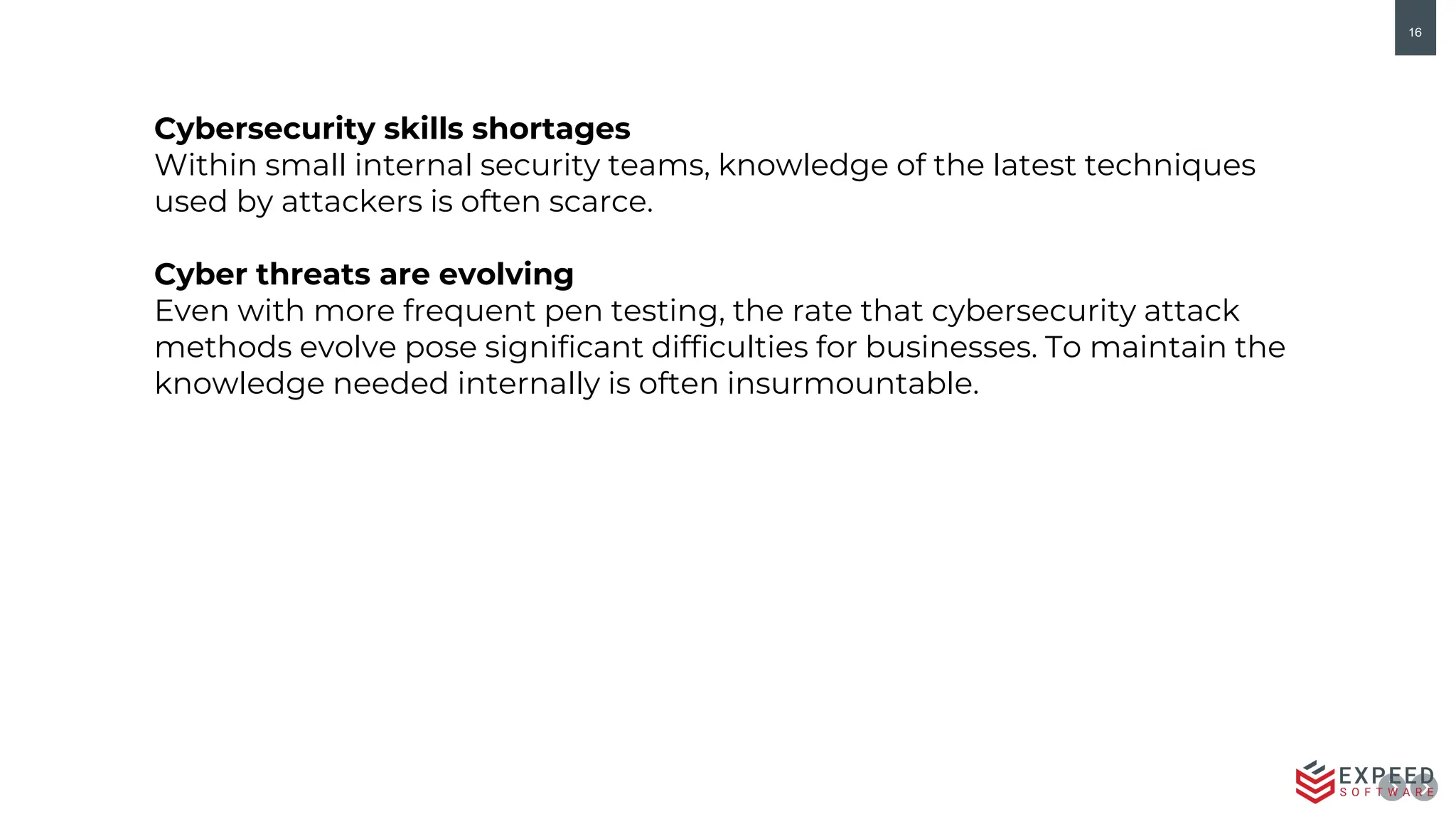 16
Cybersecurity skills shortages
Within small internal security teams, knowledge of the latest techniques
used by attackers is often scarce.
Cyber threats are evolving
Even with more frequent pen testing, the rate that cybersecurity attack
methods evolve pose significant difficulties for businesses. To maintain the
knowledge needed internally is often insurmountable.
 
