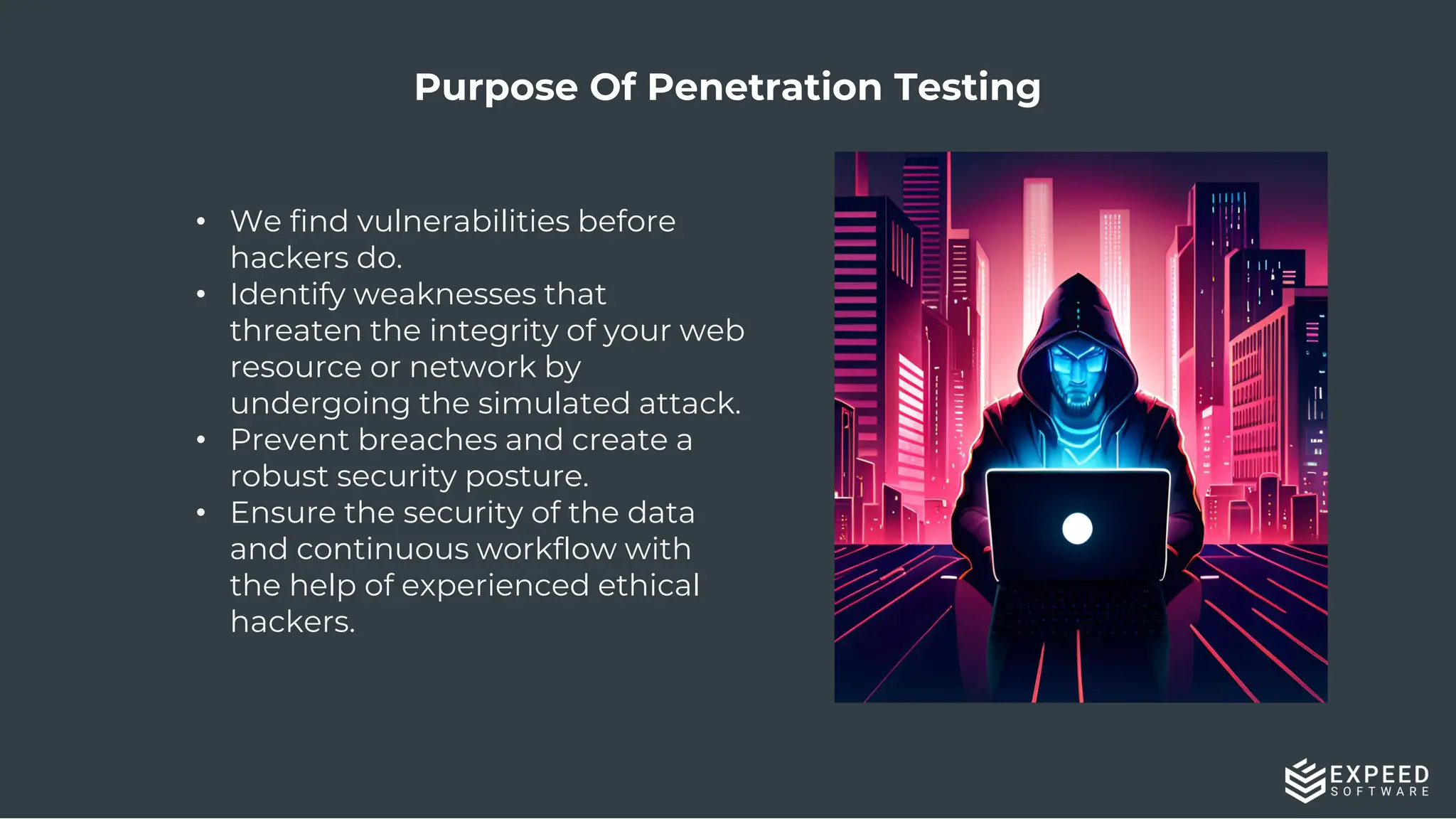 Purpose Of Penetration Testing
• We find vulnerabilities before
hackers do.
• Identify weaknesses that
threaten the integrity of your web
resource or network by
undergoing the simulated attack.
• Prevent breaches and create a
robust security posture.
• Ensure the security of the data
and continuous workflow with
the help of experienced ethical
hackers.
 