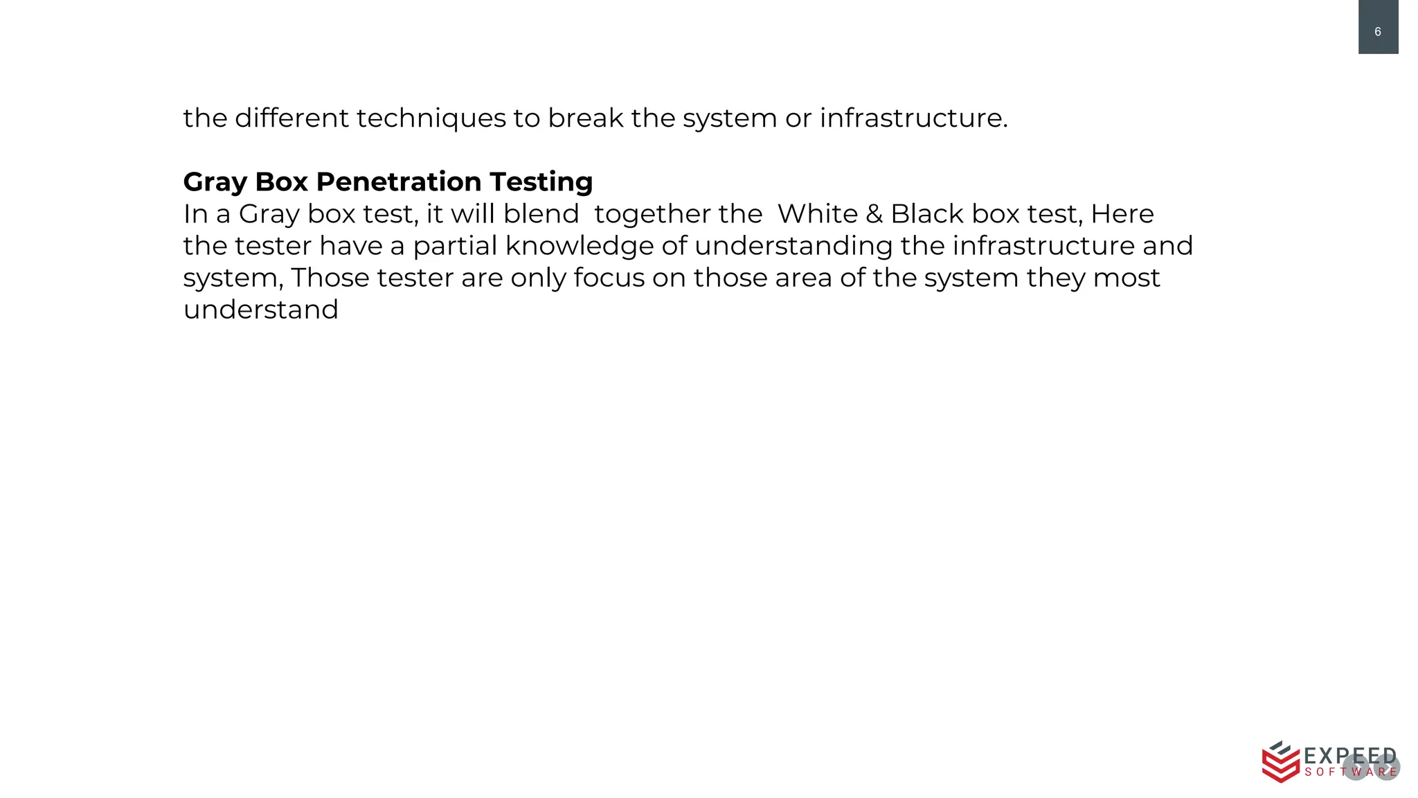 6
the different techniques to break the system or infrastructure.
Gray Box Penetration Testing
In a Gray box test, it will blend together the White & Black box test, Here
the tester have a partial knowledge of understanding the infrastructure and
system, Those tester are only focus on those area of the system they most
understand
 