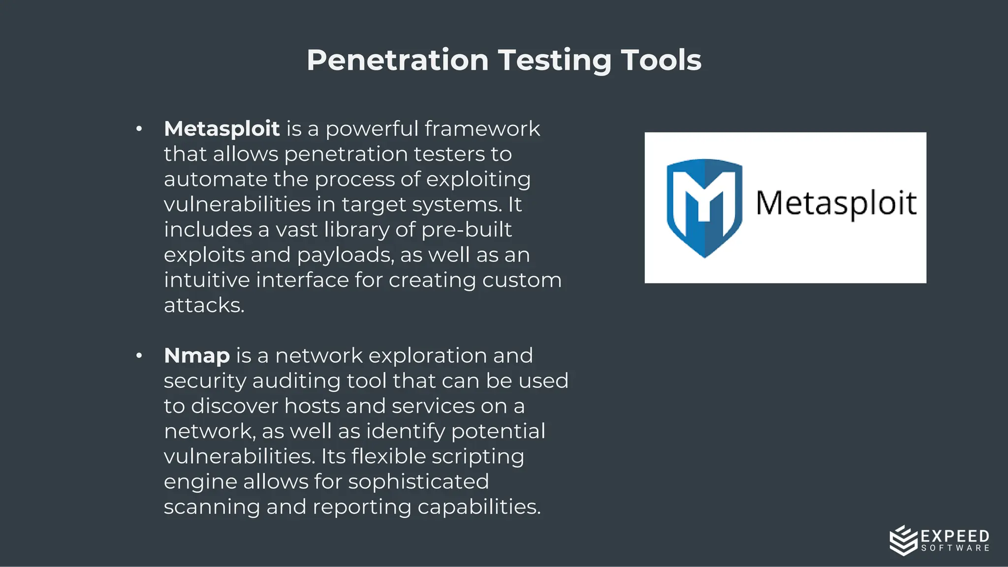 9
Penetration Testing Tools
• Metasploit is a powerful framework
that allows penetration testers to
automate the process of exploiting
vulnerabilities in target systems. It
includes a vast library of pre-built
exploits and payloads, as well as an
intuitive interface for creating custom
attacks.
• Nmap is a network exploration and
security auditing tool that can be used
to discover hosts and services on a
network, as well as identify potential
vulnerabilities. Its flexible scripting
engine allows for sophisticated
scanning and reporting capabilities.
 