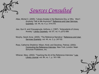 Sources Consulted Atlas, Michel C. (2005). “Library Anxiety in the Electronic Era, or Why  Won’t  Anybody Talk to Me Anymore?”  Reference and User Services  Quarterly . vol. 44, no. 4, p. 314-319. Jiao, Qun G. and Onwuegnuzie, Anthony J. (1997). “Antecedents of Library  Anxiety.”  Library Quarterly . vol. 67, no. 4. p372-389. Murphy, Sarah Anne. (2005). “The Reference Narrative.”  Reference and User  Services Quarterly . vol. 44, no. 3, p. 247-52. Ross, Catherine Sheldrick; Nilsen, Kirsti; and Dewdney, Patricia. (2002).  Conducting the Reference Interview . New York, London: Neal- Schuman Publishers, Inc. Whisner, Mary. (2002). “Teaching the Art of the Reference Interview.”  Law  Library Journal . vol. 94, no. 1, p. 161-166.  