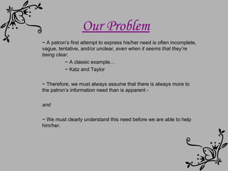 Our Problem ~ A patron’s first attempt to express his/her need is often incomplete, vague, tentative, and/or unclear,   even when it seems that they’re being clear . ~ A classic example… ~ Katz and Taylor ~ Therefore, we must always assume that there is always more to the patron’s information need than is apparent - and ~ We must clearly understand this need before we are able to help him/her.  