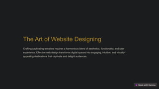The Art of Website Designing
Crafting captivating websites requires a harmonious blend of aesthetics, functionality, and user
experience. Effective web design transforms digital spaces into engaging, intuitive, and visually-
appealing destinations that captivate and delight audiences.
 
