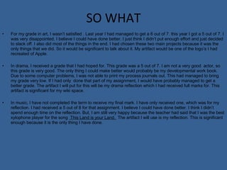 SO WHAT For my grade in art, I wasn’t satisfied . Last year I had managed to get a 6 out of 7. this year I got a 5 out of 7. I was very disappointed. I believe I could have done better. I just think I didn’t put enough effort and just decided to slack off. I also did most of the things in the end. I had chosen these two main projects because it was the only things that we did. So it would be significant to talk about it. My artifact would be one of the logo’s I had recreated of Apple. In drama, I received a grade that I had hoped for. This grade was a 5 out of 7. I am not a very good  actor, so this grade is very good. The only thing I could make better would probably be my developmental work book. Due to some computer problems, I was not able to print my process journals out. This had managed to bring my grade very low. If I had only  done that part of my assignment, I would have probably managed to get a better grade. The artifact I will put for this will be my drama reflection which I had received full marks for. This artifact is significant for my wiki space.  In music, I have not completed the term to receive my final mark. I have only received one, which was for my reflection. I had received a 5 out of 8 for that assignment. I believe I could have done better. I think I didn’t spend enough time on the reflection. But, I am still very happy because the teacher had said that I was the best xylophone player for the song  This Land is your Land.  The artifact I will use is my reflection. This is significant enough because it is the only thing I have done. 