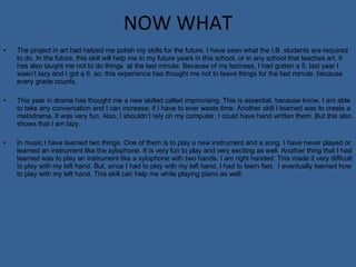 NOW WHAT The project in art had helped me polish my skills for the future. I have seen what the I.B. students are required to do. In the future, this skill will help me in my future years in this school, or in any school that teaches art. It has also taught me not to do things  at the last minute. Because of my laziness, I had gotten a 5. last year I wasn’t lazy and I got a 6. so, this experience has thought me not to leave things for the last minute, because every grade counts.  This year in drama has thought me a new skilled called improvising. This is essential, because know, I am able to take any conversation and I can increase, if I have to ever waste time. Another skill I learned was to create a melodrama. It was very fun. Also, I shouldn’t rely on my computer. I could have hand written them. But this also shows that I am lazy.  In music I have learned two things. One of them is to play a new instrument and a song. I have never played or learned an instrument like the xylophone. It is very fun to play and very exciting as well. Another thing that I had learned was to play an instrument like a xylophone with two hands. I am right handed. This made it very difficult to play with my left hand. But, since I had to play with my left hand, I had to learn fast.  I eventually learned how to play with my left hand. This skill can help me while playing piano as well.  
