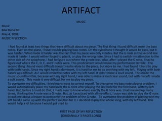 ARTIFACT MUSIC Music  Bilal Rana 8D May 4, 2008. MUSIC RFLECTION   I had found at least two things that were difficult about my piece. The first thing I found difficult were the bass notes. Even on the piano, I have trouble playing bass notes. On the xylophone I thought it would be easy, but it was harder. What made it harder was the fact that my piece was only 4 notes. But the G note in the second line made it harder. I would wither forget to play it, or play the wrong note. Since I had to switch my attention to the other side of the xylophone, I had to figure out where the g note was. Also, after I played the G note, I had to figure out where the C, D, E, and F notes were. This predicament would make my performance terrible.  The second thing I found most difficult doesn’t really relate to the piece, but more to me. I had found it hard to play with both hands. Since my right hand is dominant, it is hard for me to do anything with my left.  Playing with both hands was difficult. As I would strike the notes with my left hand, it didn’t make a loud sound.  This made the music sound horrible, because with my right hand, I was able to make a loud clear sound, but with my left I made a soft sound.  This made it very difficult for me to play my piece.  To overcome my difficulties, I tried many ways to correct myself. To overcome my bass note playing problem, I would automatically place my hand over the G note after playing the last note for the first hand, with my left hand. But, before I could do that, I made sure to know where exactly the G note was. I had messed up many times, thinking the A note was a G note.  But, as I practiced with all my effort, I soon was able to play the G note. It took me about a lesson to overcome the problem of the G note.  To overcome the problem of playing with my left hand, I came up with the perfect solution for it. I decided to play the whole song, with my left hand. This would help a lot because I would get used to  FIRST PAGE OF MY REFLECTION (ORIGANALLY 3 PAGES LONG) 