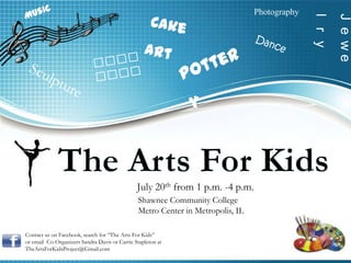 Photography




                                                                                              l r y
                                                                                                      J e we
                                               July 20th from 1 p.m. -4 p.m.
                                               Shawnee Community College
                                               Metro Center in Metropolis, IL

Contact us on Facebook, search for “The Arts For Kids”
or email Co-Organizers Sandra Davis or Carrie Stapleton at
TheArtsForKidsProject@Gmail.com
 