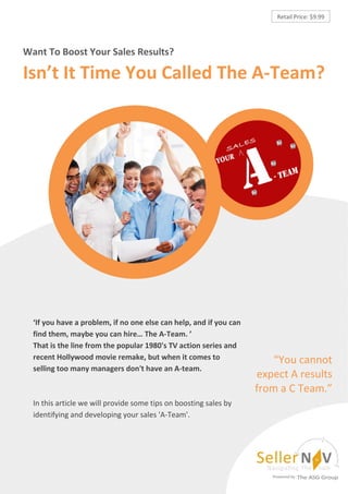 Retail Price: $9.99




Want To Boost Your Sales Results?

Isn’t It Time You Called The A-Team?




  ‘If you have a problem, if no one else can help, and if you can
  find them, maybe you can hire… The A-Team. ’
  That is the line from the popular 1980's TV action series and
  recent Hollywood movie remake, but when it comes to                   “You cannot
  selling too many managers don't have an A-team.
                                                                    expect A results
                                                                    from a C Team.”
  In this article we will provide some tips on boosting sales by
  identifying and developing your sales 'A-Team'.
 