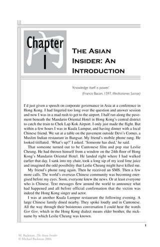 1
The Asian
Insider: An
Introduction
Chapter
1
‘Knowledge itself is power.’
(Francis Bacon, 1597, Meditationes Sacrae)
I’d just given a speech on corporate governance in Asia at a conference in
Hong Kong. I had lingered too long over the question and answer session
and now I was in a mad rush to get to the airport. I half ran along the pave-
ment beneath the Mandarin Oriental Hotel in Hong Kong’s central district
to catch the train to Chek Lap Kok Airport. I only just made the ﬂight. But
within a few hours I was in Kuala Lumpur, and having dinner with a local
Chinese friend. We sat at a table on the pavement outside Devi’s Corner, a
Muslim Indian restaurant in Bangsar. My friend’s mobile phone rang. He
looked titillated. ‘What’s up?’ I asked. ‘Someone has died,’ he said.
That someone turned out to be Cantonese film and pop star Leslie
Cheung. He had thrown himself from a window on the 24th ﬂoor of Hong
Kong’s Mandarin Oriental Hotel. He landed right where I had walked
earlier that day. I sank into my chair, took a long sip of my iced lime juice
and imagined the odd possibility that Leslie Cheung might have killed me.
My friend’s phone rang again. Then he received an SMS. Then a few
more calls. The world’s overseas Chinese community was becoming ener-
gised before my eyes. Soon, everyone knew the news. Or at least everyone
who is Chinese. Text messages ﬂew around the world to announce what
had happened and all before official confirmation that the victim was
indeed the Hong Kong singer and actor.
I was at another Kuala Lumpur restaurant the following evening. A
large Chinese family dined nearby. They spoke loudly and in Cantonese.
All the way through their boisterous conversation I could hear the words
Gor Gor, which in the Hong Kong dialect means elder brother, the nick-
name by which Leslie Cheung was known.
1
Chapter
1
M. Backman, The Asian Insider
© Michael Backman 2004
 