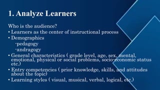1. Analyze Learners
Who is the audience?
• Learners as the center of instructional process
• Demographics
-pedagogy
-andragogy
• General characteristics ( grade level, age, sex, mental,
emotional, physical or social problems, socio-economic status
etc.)
• Entry competencies ( prior knowledge, skills, and attitudes
about the topic)
• Learning styles ( visual, musical, verbal, logical, etc.)
 
