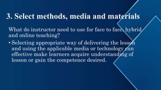 3. Select methods, media and materials
What do instructor need to use for face to face, hybrid
and online teaching?
• Selecting appropriate way of delivering the lesson
and using the applicable media or technology can
effective make learners acquire understanding of
lesson or gain the competence desired.
 