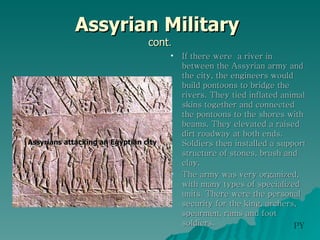 Assyrian Military  cont . If there were  a river in between the Assyrian army and the city, the engineers would build pontoons to bridge the rivers. They tied inflated animal skins together and connected the pontoons to the shores with beams. They elevated a raised dirt roadway at both ends. Soldiers then installed a support structure of stones, brush and clay.  The army was very organized, with many types of specialized units. There were the personal security for the king, archers, spearmen, rams and foot soldiers.  Assyrians attacking an Egyptian city PY 