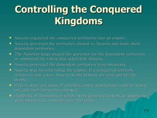 Controlling the Conquered Kingdoms Assyria organized the conquered territories into an empire. Assyria governed the territories closest to Assyria and made them dependent territories. The Assyrian kings picked the governor for the dependent territories or supported the rulers that sided with Assyria. Assyria protected the dependent territories from invasions. Assyria was forceful ruling the empire. If a conquered territory refused to pay taxes, Assyria would destroy the land and kill the people. If there were any signs of rebellion, entire populations could be wiped out, and their territories annexed.  Hundreds of thousands of people were deported to work in Assyria as slave laborers or conscripts into the army. PY 
