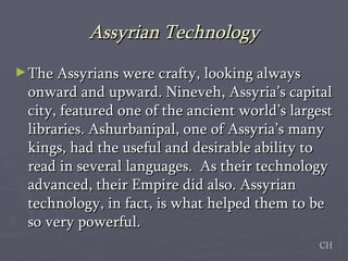 Assyrian Technology The Assyrians were crafty, looking always onward and upward. Nineveh, Assyria’s capital city, featured one of the ancient world’s largest libraries. Ashurbanipal, one of Assyria’s many kings, had the useful and desirable ability to read in several languages.  As their technology advanced, their Empire did also. Assyrian technology, in fact, is what helped them to be so very powerful.  CH 