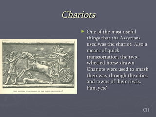 Chariots One of the most useful things that the Assyrians used was the chariot. Also a means of quick transportation, the two-wheeled horse-drawn Chariots were used to smash their way through the cities and towns of their rivals. Fun, yes?  CH 