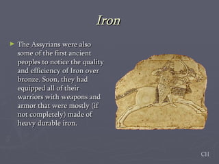 Iron  The Assyrians were also some of the first ancient peoples to notice the quality and efficiency of Iron over bronze. Soon, they had equipped all of their warriors with weapons and armor that were mostly (if not completely) made of heavy durable iron.  CH 