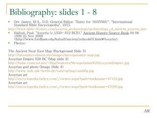 Bibliography: slides 1 - 8 Orr, James, M.A., D.D. General Editor. "Entry for 'ASSYRIA'". "International Standard Bible Encyclopedia". 1915. http://www.bible-history.com/assyria_archaeology/archaeology_of_ancient_assyria_international_standard_bible_encyclopedia_asshur.html Hallsal, Paul. "Assyria (c.1350- 612 BCE)."  Ancient History Source Book  04 08 1998 25 Nov 2008 <http://www.fordham.edu/halsall/ancient/asbook03.html#Assyria>.  Photos: The Ancient Near East Map (Background Slide 3) http://rationalrevolution.net/images/mesopotamia-map.jpg Assyrian Empire 650 BC (Map slide 2) http://home.comcast.net/~DiazStudents/Mesopotamia%20AssyrianEmpire.jpg Assyrian god photo (Image Slide 4) http://www.smb.spk-berlin.de/vam/vg/img/vamb6g.jpg Assyrian art http:// encyclopedia.farlex.com/_/viewer.aspx?path = hut&name =47112.jpg Assyrian art http:// encyclopedia.farlex.com/_/viewer.aspx?path = hut&name =47090.jpg AR 