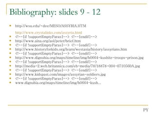 Bibliography: slides 9 - 12 http://wsu.edu/~dee/MESO/ASSYRIA.HTM http:// www.crystalinks.com/assyria.html <!--[if !supportEmptyParas]--> <!--[endif]--> http://www.aina.org/aol/peter/brief.htm <!--[if !supportEmptyParas]--> <!--[endif]--> http://www.historyforkids.org/learn/westasia/history/assyrians.htm <!--[if !supportEmptyParas]--> <!--[endif]--> http://www.dignubia.org/maps/timeline/img/b0664-kushite-troops-prison.jpg <!--[if !supportEmptyParas]--> <!--[endif]--> http://media-2.web.britannica.com/eb-media/78/18878-004-0710560A.jpg <!--[if !supportEmptyParas]--> <!--[endif]--> http://www.kidspast.com/images/assyrian-soldiers.jpg <!--[if !supportEmptyParas]--> <!--[endif]--> www.dignubia.org/maps/timeline/img/b0664-kush... PY 