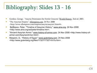 Bibliography: Slides 13 - 16  Gordon, George . "Assyria Dominates the Fertile Crescent." World History . 2nd ed. 2001.  "The Assyrian Empire."  Allempires.com . 24 Nov 2008 <http://www.allempires.com/empires/assyria/assyria1.htm#4>.  BetBasoo, Peter. "Timeline of Assyrian History."  www.aina.org . 24 Nov 2008 <http://www.aina.org/aol/peter/timeline.htm>.  "Ancient Assyrian Armor."  www.history-of-armor.com . 24 Nov 2008 <http://www.history-of-armor.com/AssyrianArmor.html>.  Maspero, G.. "History of Egypt."  www.gutenberg.com . 24 Nov 2008 <http://www.gutenberg.org/files/17327/17327-h/v7a.htm>.  CH 