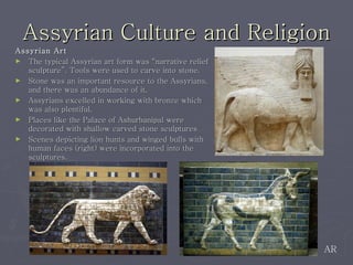 Assyrian Culture and Religion Assyrian Art The typical Assyrian art form was “narrative relief sculpture”. Tools were used to carve into stone.  Stone was an important resource to the Assyrians, and there was an abundance of it.  Assyrians excelled in working with bronze which was also plentiful.  Places like the Palace of Ashurbanipal were decorated with shallow carved stone sculptures Scenes depicting lion hunts and winged bulls with human faces (right) were incorporated into the sculptures.  AR 