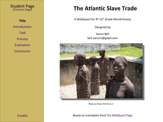 The Atlantic Slave Trade Student Page Title Introduction Task Process Evaluation Conclusion Credits [ Teacher Page ] A WebQuest for 9 th -12 th  Grade World History Designed by Aaron Bell [email_address] Based on a template from  The WebQuest Page Photo by Flickr: RVLTN 12 3  
