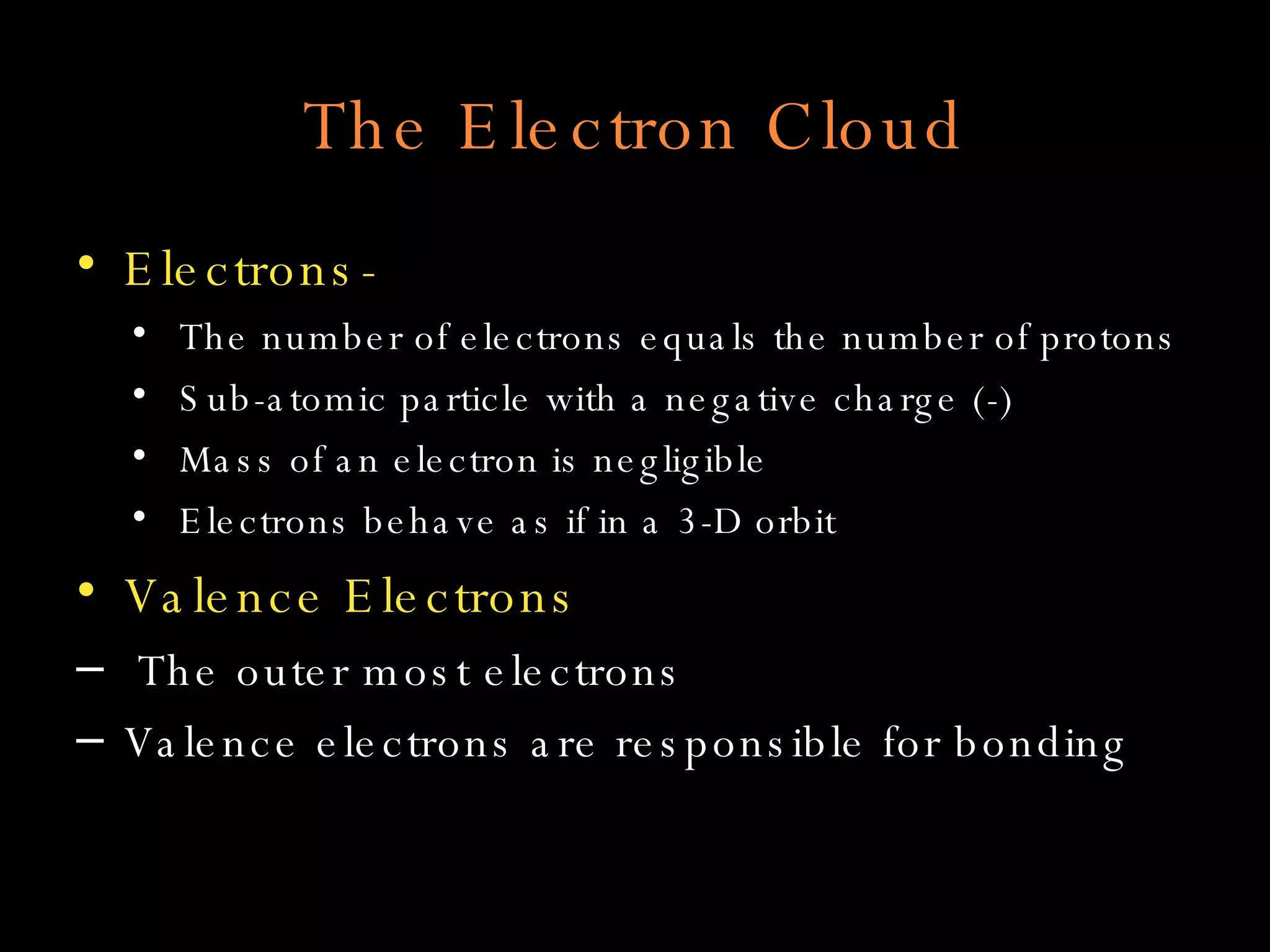 The Electron Cloud Electrons- The number of electrons equals the number of protons Sub-atomic particle with a negative charge (-) Mass of an electron is negligible Electrons behave as if in a 3-D orbit Valence Electrons The outer most electrons Valence electrons are responsible for bonding 