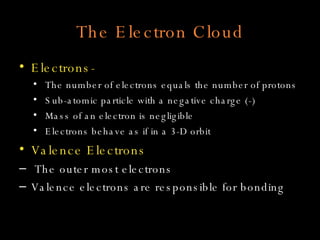 The Electron Cloud Electrons- The number of electrons equals the number of protons Sub-atomic particle with a negative charge (-) Mass of an electron is negligible Electrons behave as if in a 3-D orbit Valence Electrons The outer most electrons Valence electrons are responsible for bonding 