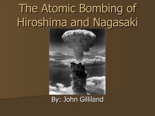 The Atomic Bombing of Hiroshima and Nagasaki By: John Gilliland 