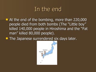In the end At the end of the bombing, more than 220,000 people died from both bombs (The “Little boy” killed 140,000 people in Hiroshima and the “Fat man” killed 80,000 people). The Japanese surrendered six days later. 