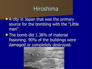 Hiroshima A city in Japan that was the primary source for the bombing with the “Little man”. The bomb did 1.38% of material fissioning. 90% of the buildings were damaged or completely destroyed.  