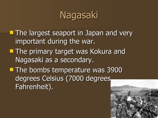 Nagasaki The largest seaport in Japan and very important during the war. The primary target was Kokura and Nagasaki as a secondary. The bombs temperature was 3900 degrees Celsius (7000 degrees Fahrenheit).  