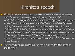 Hirohito’s speech Moreover, the enemy now possesses a new and terrible weapon with the power to destroy many innocent lives and do incalculable damage. Should we continue to fight, not only would it result in an ultimate collapse and obliteration of the Japanese nation, but also it would lead to the total extinction of human civilization. Such being the case, how are We to save the millions of Our subjects, or to atone Ourselves before the hallowed spirits of Our Imperial Ancestors? This is the reason why We have ordered the acceptance of the provisions of the Joint Declaration of the Powers. That speech was released on the radio and ended the invasion and the war. 