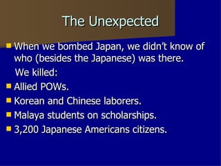 The Unexpected  When we bombed Japan, we didn’t know of who (besides the Japanese) was there. We killed: Allied POWs. Korean and Chinese laborers. Malaya students on scholarships. 3,200 Japanese Americans citizens. 