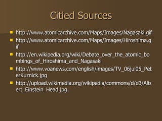 Citied Sources http://www.atomicarchive.com/Maps/Images/Nagasaki.gif http://www.atomicarchive.com/Maps/Images/Hiroshima.gif http://en.wikipedia.org/wiki/Debate_over_the_atomic_bombings_of_Hiroshima_and_Nagasaki http://www.voanews.com/english/images/TV_06jul05_PeterKuznick.jpg http://upload.wikimedia.org/wikipedia/commons/d/d3/Albert_Einstein_Head.jpg 