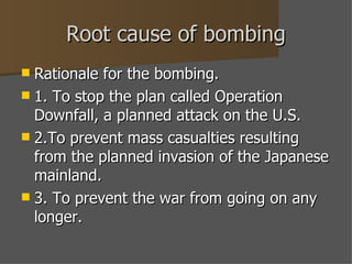 Root cause of bombing Rationale for the bombing. 1. To stop the plan called Operation Downfall, a planned attack on the U.S. 2.To prevent mass casualties resulting from the planned invasion of the Japanese mainland.  3. To prevent the war from going on any longer. 