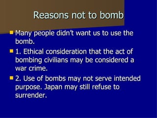 Reasons not to bomb Many people didn’t want us to use the bomb. 1. Ethical consideration that the act of bombing civilians may be considered a war crime. 2. Use of bombs may not serve intended purpose. Japan may still refuse to surrender. 