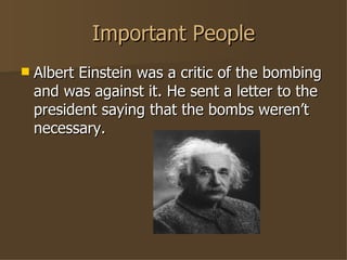 Important People Albert Einstein was a critic of the bombing and was against it. He sent a letter to the president saying that the bombs weren’t necessary. 