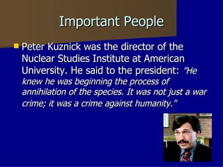 Important People Peter Kuznick was the director of the Nuclear Studies Institute at American University. He said to the president:  ”He   knew he was beginning the process of annihilation of the species. It was not just a war crime; it was a crime against humanity."   