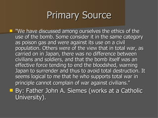 Primary Source "We have discussed among ourselves the ethics of the use of the bomb. Some consider it in the same category as poison gas and were against its use on a civil population. Others were of the view that in total war, as carried on in Japan, there was no difference between civilians and soldiers, and that the bomb itself was an effective force tending to end the bloodshed, warning Japan to surrender and thus to avoid total destruction. It seems logical to me that he who supports total war in principle cannot complain of war against civilians."   By: Father John A. Siemes (works at a Catholic University). 