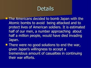 Details The Americans decided to bomb Japan with the Atomic bombs to avoid  being attacked and to protect lives of American soldiers. It is estimated half of our men, a number approaching  about half a million people, would have died invading Japan. There were no good solutions to end the war, given Japan’s willingness to accept a tremendous amount of casualties in continuing their war efforts. 