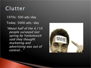 Clutter 1970s: 500 ads/day Today: 5000 ads/ day “ About half of the 4,110 people surveyed last spring by Yankelovich said they thought marketing and advertising was out of control…” 