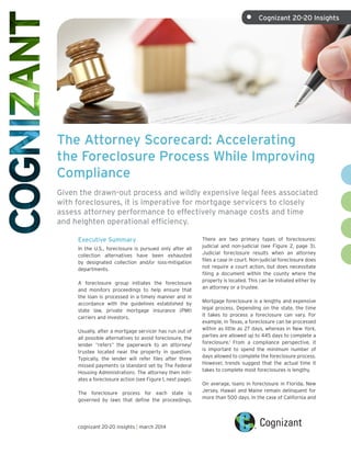 The Attorney Scorecard: Accelerating
the Foreclosure Process While Improving
Compliance
Given the drawn-out process and wildly expensive legal fees associated
with foreclosures, it is imperative for mortgage servicers to closely
assess attorney performance to effectively manage costs and time
and heighten operational efficiency.
Executive Summary
In the U.S., foreclosure is pursued only after all
collection alternatives have been exhausted
by designated collection and/or loss-mitigation
departments.
A foreclosure group initiates the foreclosure
and monitors proceedings to help ensure that
the loan is processed in a timely manner and in
accordance with the guidelines established by
state law, private mortgage insurance (PMI)
carriers and investors.
Usually, after a mortgage servicer has run out of
all possible alternatives to avoid foreclosure, the
lender “refers” the paperwork to an attorney/
trustee located near the property in question.
Typically, the lender will refer files after three
missed payments (a standard set by The Federal
Housing Administration). The attorney then initi-
ates a foreclosure action (see Figure 1, next page).
The foreclosure process for each state is
governed by laws that define the proceedings.
There are two primary types of foreclosures:
judicial and non-judicial (see Figure 2, page 3).
Judicial foreclosure results when an attorney
files a case in court. Non-judicial foreclosure does
not require a court action, but does necessitate
filing a document within the county where the
property is located. This can be initiated either by
an attorney or a trustee.
Mortgage foreclosure is a lengthy and expensive
legal process. Depending on the state, the time
it takes to process a foreclosure can vary. For
example, in Texas, a foreclosure can be processed
within as little as 27 days, whereas in New York,
parties are allowed up to 445 days to complete a
foreclosure.1
From a compliance perspective, it
is important to spend the minimum number of
days allowed to complete the foreclosure process.
However, trends suggest that the actual time it
takes to complete most foreclosures is lengthy.
On average, loans in foreclosure in Florida, New
Jersey, Hawaii and Maine remain delinquent for
more than 500 days. In the case of California and
cognizant 20-20 insights | march 2014
•	 Cognizant 20-20 Insights
 