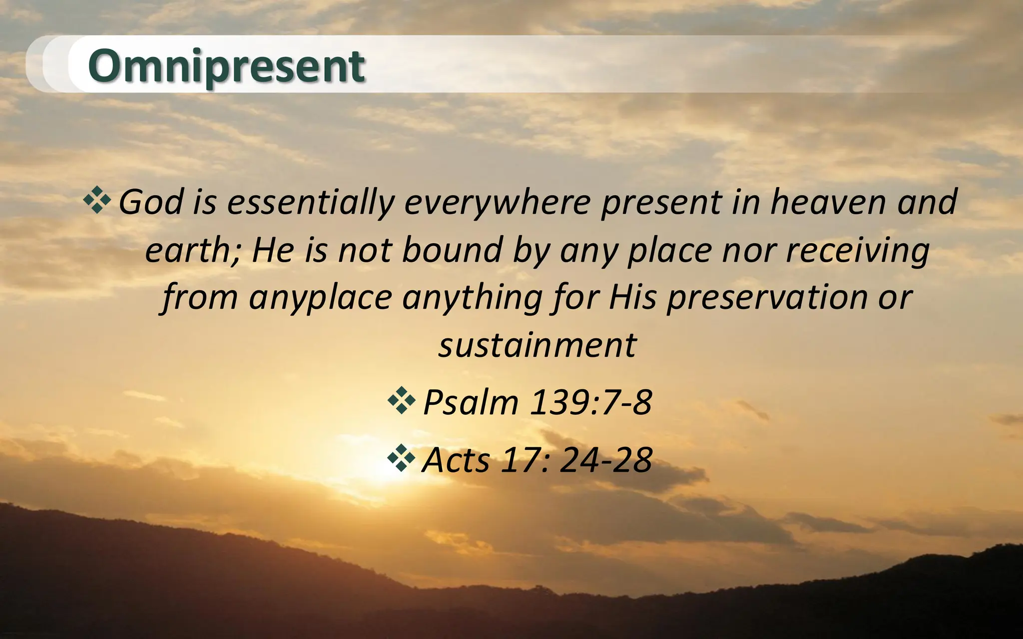 Omnipresent
❖God is essentially everywhere present in heaven and
earth; He is not bound by any place nor receiving
from anyplace anything for His preservation or
sustainment
❖Psalm 139:7-8
❖Acts 17: 24-28
 