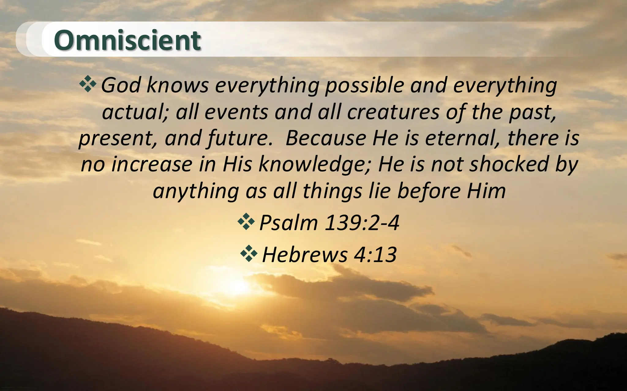Omniscient
❖God knows everything possible and everything
actual; all events and all creatures of the past,
present, and future. Because He is eternal, there is
no increase in His knowledge; He is not shocked by
anything as all things lie before Him
❖Psalm 139:2-4
❖Hebrews 4:13
 